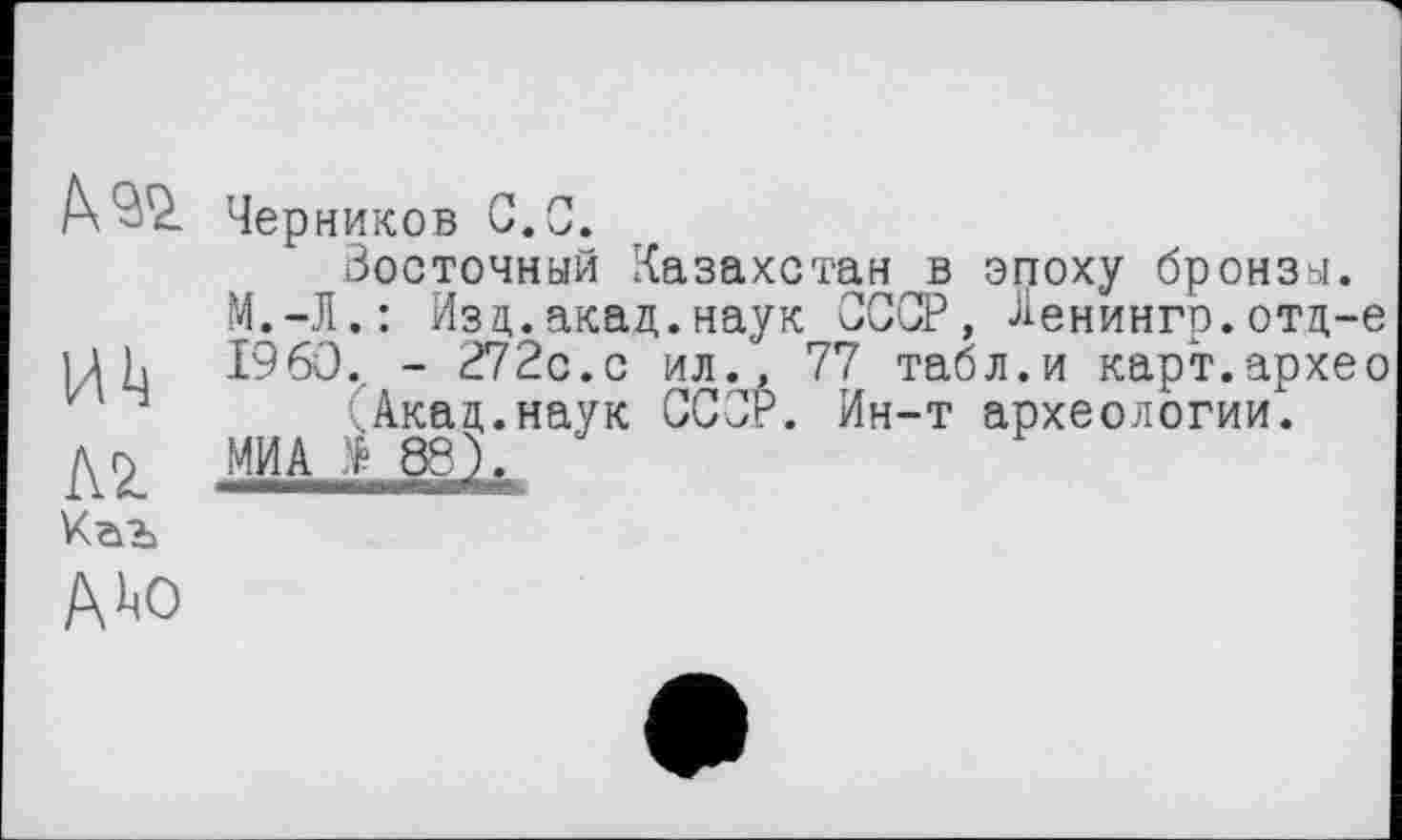 ﻿Черников С.С.
Восточный Казахстан в эпоху бронзы.
М.-Л.: Изд.акад.наук СССР, Ленингр.отд-е Uh I960., - 272с.с ил., 77 табл.и карт.архео Акад.наук СССР. Ин-т археологии.
AZ МИА * æ).
А ><о